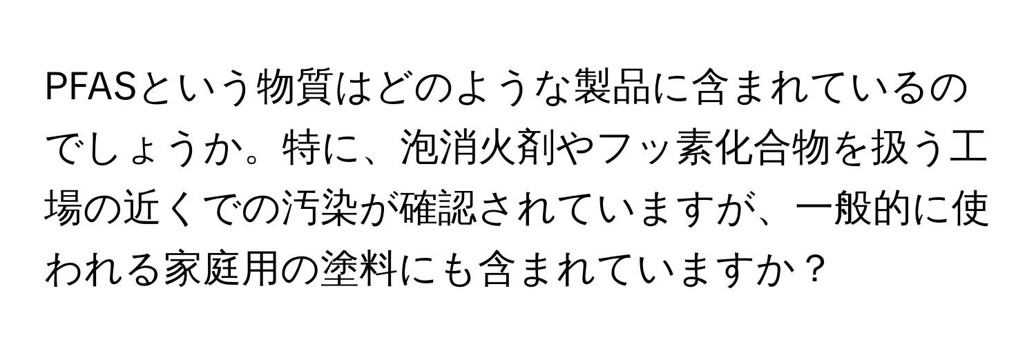 PFASという物質はどのような製品に含まれているのでしょうか。特に、泡消火剤やフッ素化合物を扱う工場の近くでの汚染が確認されていますが、一般的に使われる家庭用の塗料にも含まれていますか？