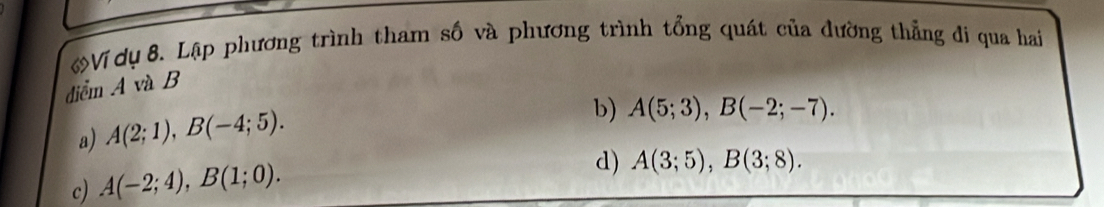 Ví dụ 8. Lập phương trình tham số và phương trình tổng quát của đường thẳng đi qua hai
điểm A và B
a) A(2;1), B(-4;5).
b) A(5;3), B(-2;-7).
c) A(-2;4), B(1;0).
d) A(3;5), B(3;8).