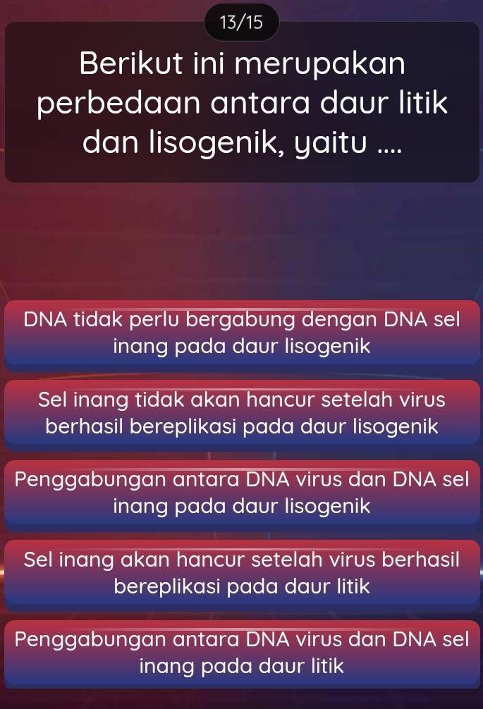 13/15
Berikut ini merupakan
perbedaan antara daur litik
dan lisogenik, yaitu ....
DNA tidak perlu bergabung dengan DNA sel
inang pada daur lisogenik
Sel inang tidak akan hancur setelah virus
berhasil bereplikasi pada daur lisogenik
Penggabungan antara DNA virus dan DNA sel
inang pada daur lisogenik
Sel inang akan hancur setelah virus berhasil
bereplikasi pada daur litik
Penggabungan antara DNA virus dan DNA sel
inang pada daur litik