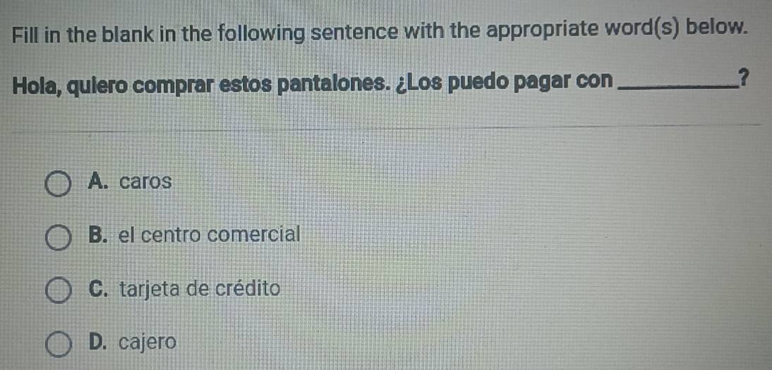 Fill in the blank in the following sentence with the appropriate word(s) below.
Hola, quiero comprar estos pantalones. ¿Los puedo pagar con_
?
A. caros
B. el centro comercial
C. tarjeta de crédito
D. cajero