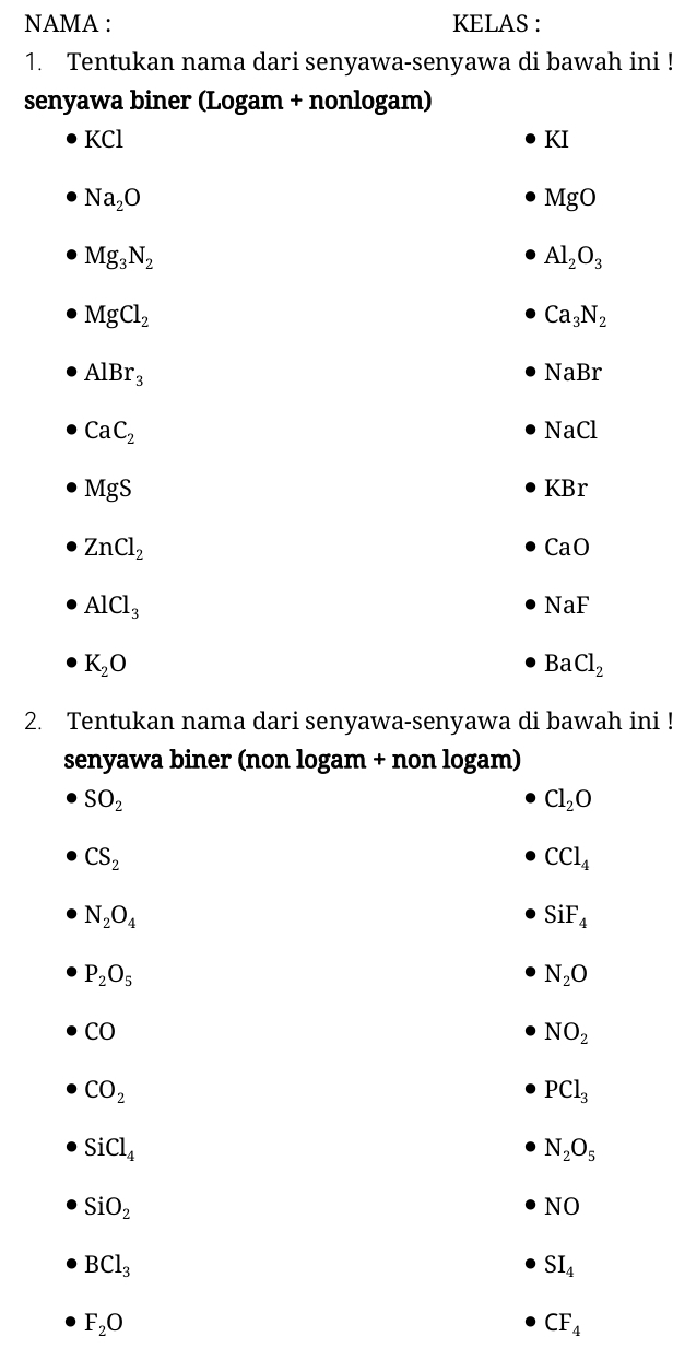 NAMA : KELAS : 
1. Tentukan nama dari senyawa-senyawa di bawah ini ! 
senyawa biner (Logam + nonlogam)
KCl
KI
Na_2O
MgO
Mg_3N_2
Al_2O_3
MgCl_2
Ca_3N_2
AlBr_3
NaBr
CaC_2
NaCl
MgS
KBr
ZnCl_2
CaO
AlCl_3
NaF
K_2O
BaCl_2
2. Tentukan nama dari senyawa-senyawa di bawah ini 
senyawa biner (non logam + non logam)
SO_2
Cl_2O
CS_2
CCl_4
N_2O_4
SiF_4
P_2O_5
N_2O
CO
NO_2
CO_2
PCl_3
SiCl_4
N_2O_5
SiO_2
NO
BCl_3
SI_4
F_2O
CF_4