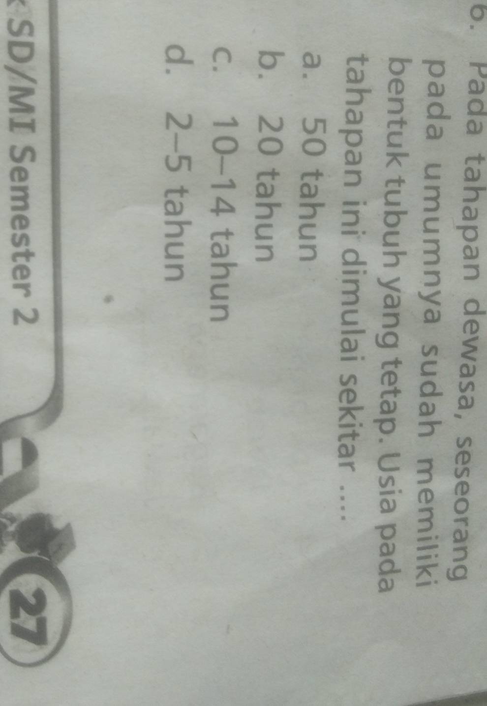 Pada tahapan dewasa, seseorang
pada umumnya sudah memiliki
bentuk tubuh yang tetap. Usia pada
tahapan ini dimulai sekitar ....
a. 50 tahun
b. 20 tahun
c. 10-14 tahun
dì 2-5 tahun
SD/MI Semester 2
27