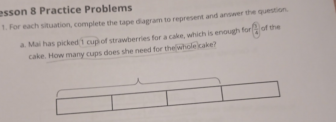 esson 8 Practice Problems 
1. For each situation, complete the tape diagram to represent and answer the question. 
a. Mai has picked 1 cup of strawberries for a cake, which is enough for  3/4  of the 
cake. How many cups does she need for the whole cake?