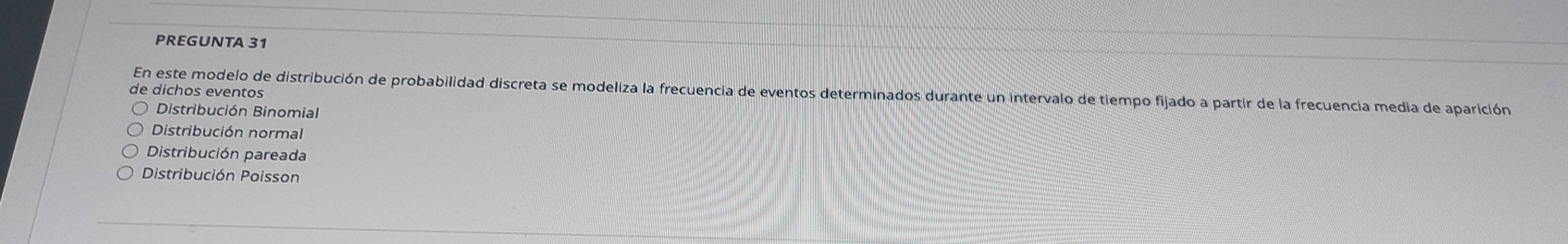 PREGUNTA 31
En este modelo de distribución de probabilidad discreta se modeliza la frecuencia de eventos determinados durante un intervalo de tiempo fijado a partir de la frecuencia media de aparición
de dichos eventos
Distribución Binomial
Distribución normal
Distribución pareada
Distribución Poisson