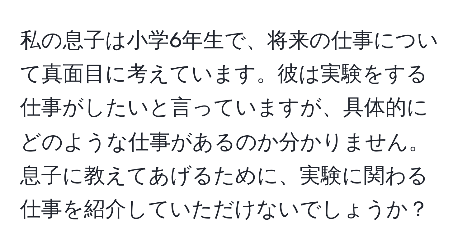 私の息子は小学6年生で、将来の仕事について真面目に考えています。彼は実験をする仕事がしたいと言っていますが、具体的にどのような仕事があるのか分かりません。息子に教えてあげるために、実験に関わる仕事を紹介していただけないでしょうか？