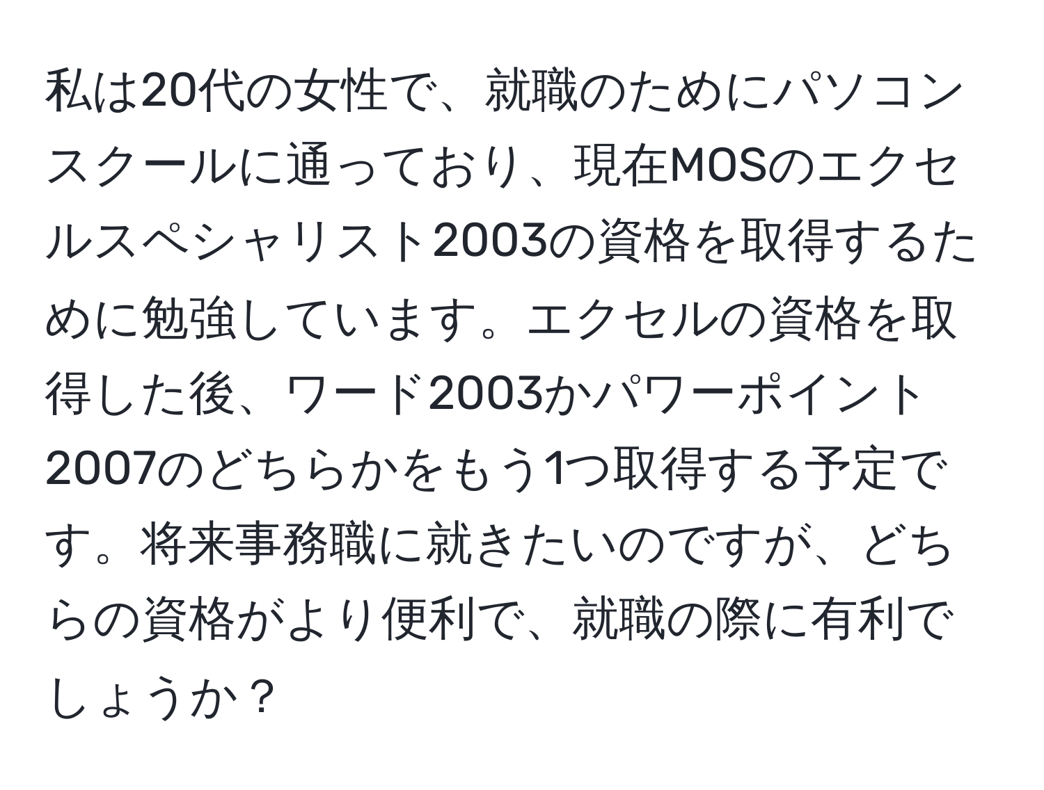 私は20代の女性で、就職のためにパソコンスクールに通っており、現在MOSのエクセルスペシャリスト2003の資格を取得するために勉強しています。エクセルの資格を取得した後、ワード2003かパワーポイント2007のどちらかをもう1つ取得する予定です。将来事務職に就きたいのですが、どちらの資格がより便利で、就職の際に有利でしょうか？