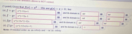 te answers above is NOT correct. 
(1 point) Given that f(x)=x^2-12x
(a) f+g=x^(wedge)2-11x+1 and g(x)=x+11 , find 
III and its domain is ( -Inf Inf ) 
(b) f-g=|x^(wedge)2-13x-1 and its domain is ( -Inf 
Inf 
(c) fg= x^(wedge)3-11x^(wedge)2-12x ''' and its domain is ( -lnf ! Inf '!!
(d) f/g=(x^(wedge)2-12x)/(x+1) 'II and its domain is x!= -1! 
Note: If needed enter oo as infinity and -oo as -infinity .