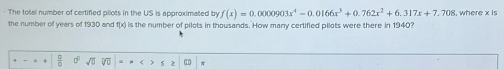 The total number of certified pilots in the US is approximated by f(x)=0.0000903x^4-0.0166x^3+0.762x^2+6.317x+7.708 , where x is 
the number of years of 1930 and f(x) is the number of pilots in thousands. How many certified pilots were there in 1940?
 □ /□   □^(□) sqrt(□ ) 、