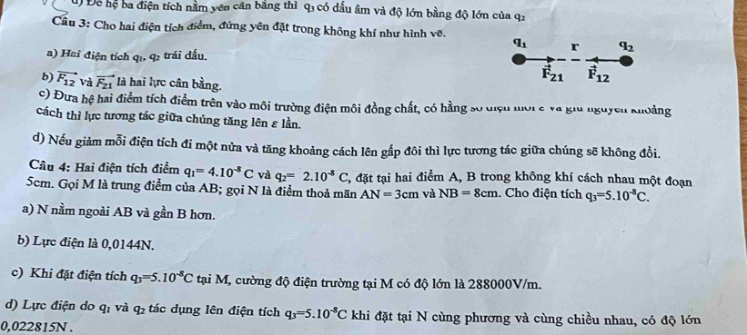 Để hệ ba điện tích nằm yên cân bằng thì q1 có dầu âm và độ lớn bằng độ lớn của q1
Câu 3: Cho hai điện tích điểm, đứng yên đặt trong không khí như hình vẽ.
q_1 r q_2
a) Hai điện tích qi, q2 trái dấu.
b) vector F_12 và vector F_21 là hai lực cân bằng.
vector F_21 vector F_12
c) Đưa hệ hai điểm tích điểm trên vào môi trường điện môi đồng chất, có hằng số điện mời a và giữ nguyên khoảng
cách thì lực tương tác giữa chúng tăng lên ε lần.
d) Nếu giảm mỗi điện tích đi một nửa và tăng khoảng cách lên gắp đôi thì lực tương tác giữa chúng sẽ không đồi.
Câu 4: Hai điện tích điểm q_1=4.10^(-8)C và q_2=2.10^(-8)C 2, đặt tại hai điểm A, B trong không khí cách nhau một đoạn
5cm. Gọi M là trung điểm của AB; gọi N là điểm thoả mãn AN=3cm và NB=8cm. Cho điện tích q_3=5.10^(-8)C.
a) N nằm ngoài AB và gần B hơn.
b) Lực điện là 0,0144N.
c) Khi đặt điện tích q_3=5.10^(-8)C tại M, cường độ điện trường tại M có độ lớn là 288000V/m.
d) Lực điện do q_1 và q_2 tác dụng lên điện tích q_3=5.10^(-8)C khi đặt tại N cùng phương và cùng chiều nhau, có độ lớn
0,022815N .