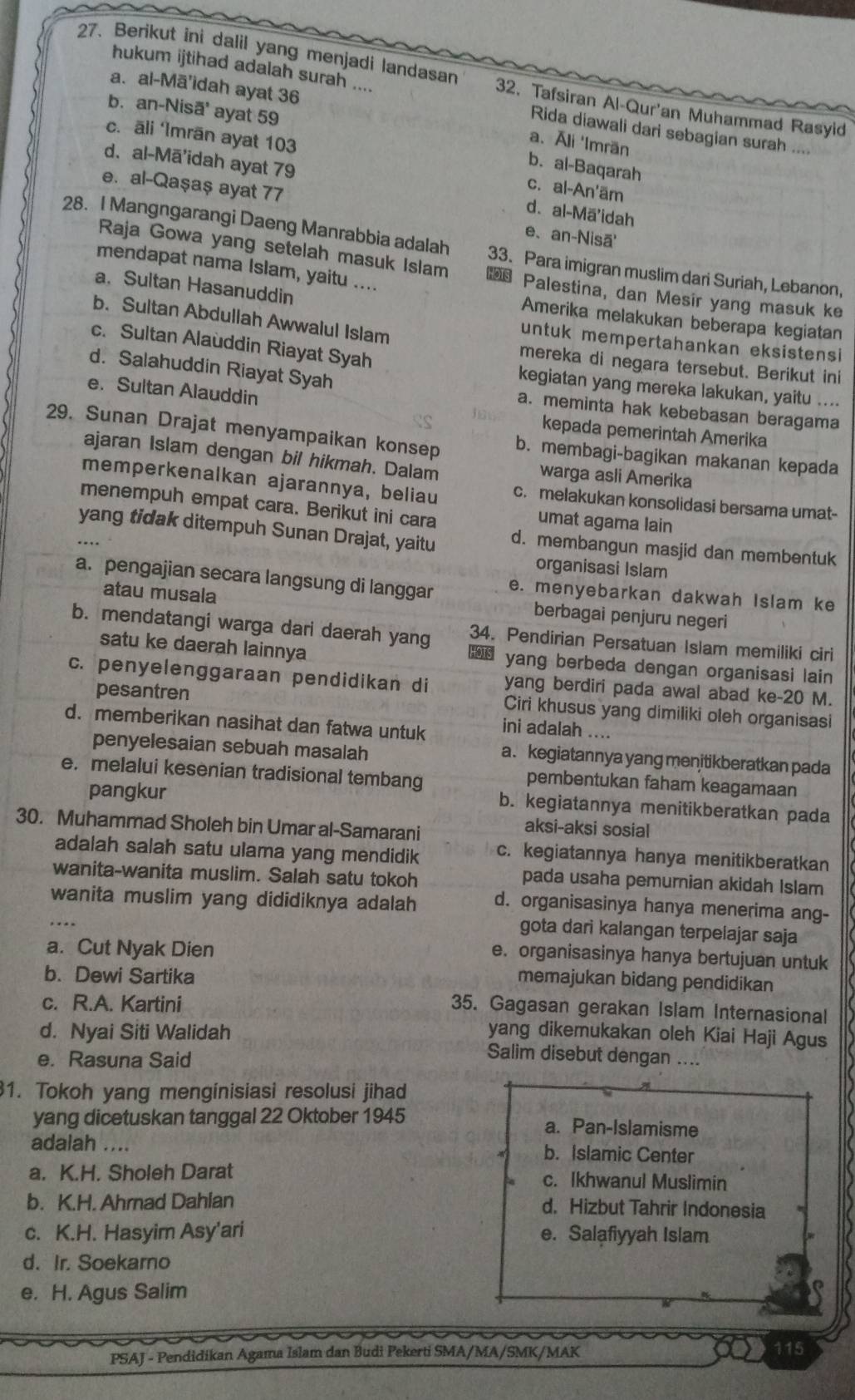 Berikut ini dalil yang menjadi landasan 32. Tafsiran Al-Qur'an Muhammad Rasyid
a. al-Mā'idah ayat 36
hukum ijtihad adalah surah .... Rida diawali dari sebagian surah ....
b. an-Nisoverline a' ayat 59
a.Āli 'Imrän
c. āli ‘Imrān ayat 103 c. al-An'äm
b. al-Baqarah
d. al-Mā'idah ayat 79 d. al-Mā'idah
e. al-Qaşaş ayat 77
e、 an-Nisā'
28. I Mangngarangi Daeng Manrabbia adalah 33. Para imigran muslim dari Suriah, Lebanon,
mendapat nama Islam, yaitu ....
Raja Gowa yang setelah masuk Islam  Palestina, dan Mesir yang masuk ke
a. Sultan Hasanuddin
b. Sultan Abdullah Awwalul Islam
Amerika melakukan beberapa kegiatan
untuk mempertahankan eksistensi
mereka di negara tersebut. Berikut ini
c. Sultan Alauddin Riayat Syah kegiatan yang mereka lakukan, yaitu ....
d. Salahuddin Riayat Syah a. meminta hak kebebasan beragama
e. Sultan Alauddin kepada pemerintah Amerika
29. Sunan Drajat menyampaikan konsep b. membagi-bagikan makanan kepada
ajaran Islam dengan bil hikmah. Dalam warga asli Amerika
memperkenalkan ajarannya, beliau c. melakukan konsolidasi bersama umat-
menempuh empat cara. Berikut ini cara
umat agama lain
yang tidak ditempuh Sunan Drajat, yaitu d. membangun masjid dan membentuk
organisasi Islam
a. pengajian secara langsung di langgar e. menyebarkan dakwah Islam ke
atau musala berbagai penjuru negeri
34. Pendirian Persatuan Islam memiliki ciri
b. mendatangi warga dari daerah yang  yang berbeda dengan organisasi lain
satu ke daerah lainnya
c. penyelenggaraan pendidikan di yang berdiri pada awal abad ke-20 M.
pesantren
Ciri khusus yang dimiliki oleh organisasi
d. memberikan nasihat dan fatwa untuk ini adalah ....
penyelesaian sebuah masalah
a.kegiatannya yang menitikberatkan pada
e. melalui kesenian tradisional tembang
pembentukan faham keagamaan
pangkur
b. kegiatannya menitikberatkan pada
30. Muhammad Sholeh bin Umar al-Samarani
aksi-aksi sosial
adalah salah satu ulama yang mendidik c. kegiatannya hanya menitikberatkan
wanita-wanita muslim. Salah satu tokoh
pada usaha pemurnian akidah Islam
wanita muslim yang dididiknya adalah d. organisasinya hanya menerima ang-
gota dari kalangan terpelajar saja
a. Cut Nyak Dien
e. organisasinya hanya bertujuan untuk
b. Dewi Sartika
memajukan bidang pendidikan
c. R.A. Kartini
35. Gagasan gerakan Islam Internasional
d. Nyai Siti Walidah yang dikemukakan oleh Kiai Haji Agus
e. Rasuna Said
Salim disebut dengan ....
1. Tokoh yang menginisiasi resolusi jihad
yang dicetuskan tanggal 22 Oktober 1945 a. Pan-Islamisme
adalah .... b. Islamic Center
a. K.H. Sholeh Darat c. Ikhwanul Muslimin
b. K.H. Ahrnad Dahian d. Hizbut Tahrir Indonesia
c. K.H. Hasyim Asy'ari e. Salafiyyah Islam
d. Ir. Soekarno
e. H. Agus Salim
PSAJ - Pendidikan Agama Islam dan Budi Pekerti SMA/MA/SMK/MAK
115