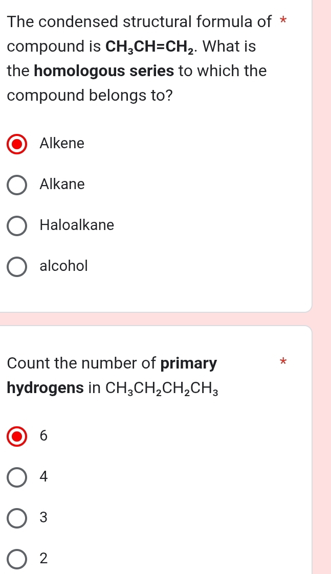 The condensed structural formula of *
compound is CH_3CH=CH_2. What is
the homologous series to which the
compound belongs to?
Alkene
Alkane
Haloalkane
alcohol
Count the number of primary
*
hydrogens in CH_3CH_2CH_2CH_3
6
4
3
2