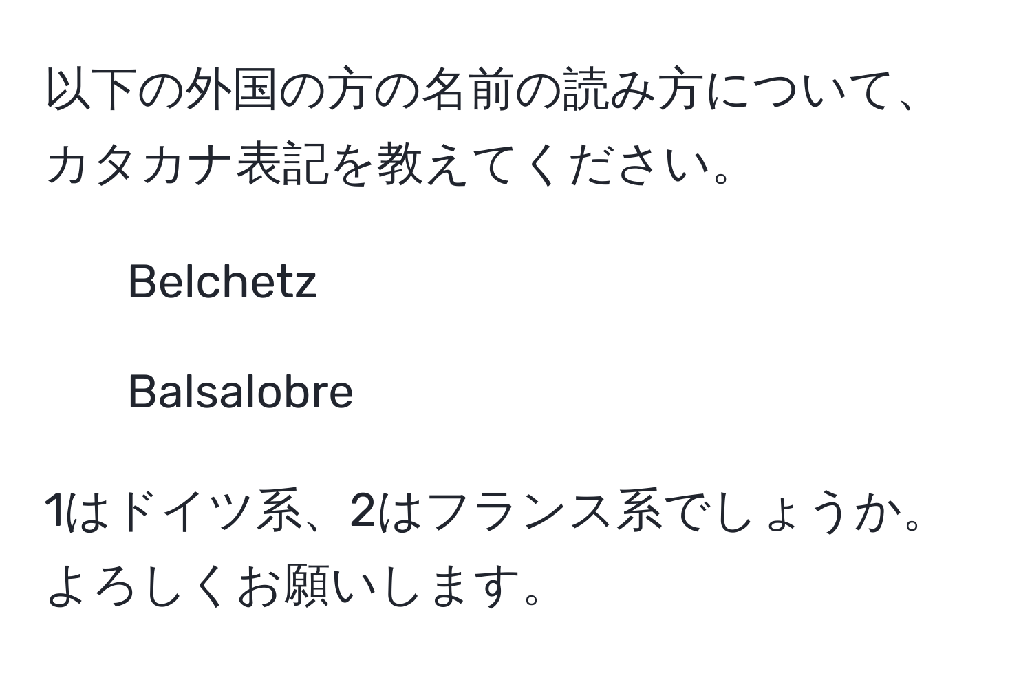 以下の外国の方の名前の読み方について、カタカナ表記を教えてください。

1. Belchetz
2. Balsalobre

1はドイツ系、2はフランス系でしょうか。よろしくお願いします。