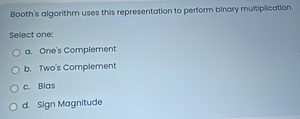 Booth's algorithm uses this representation to perform binary multiplication.
Select one:
a. One's Complement
b. Two's Complement
c. Bias
d. Sign Magnitude