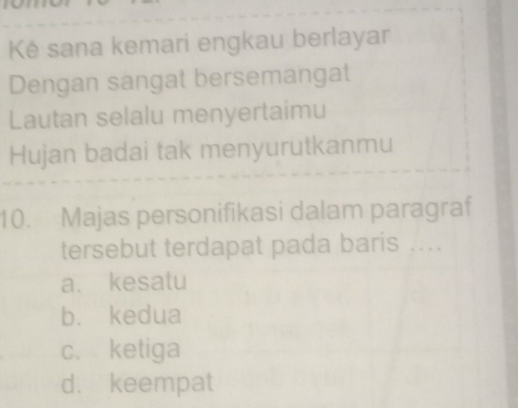 Ké sana kemari engkau berlayar
Dengan sangat bersemangat
Lautan selalu menyertaimu
Hujan badai tak menyurutkanmu
10. Majas personifikasi dalam paragraf
tersebut terdapat pada baris ....
a. kesatu
b. kedua
c、 ketiga
d. keempat