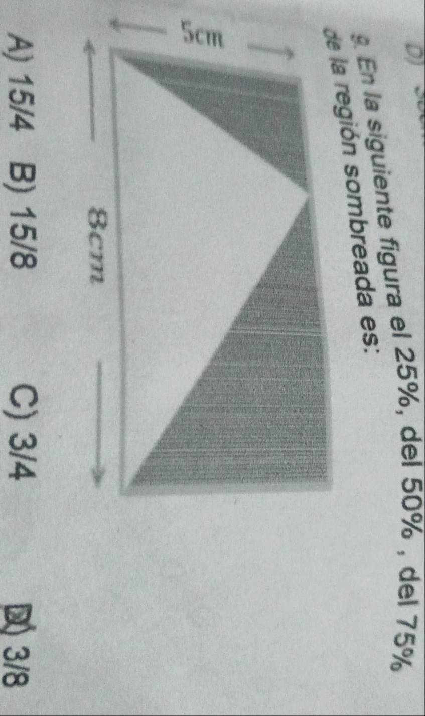 DJ ~
9. En la siguiente figura el 25%, del 50% , del 75%
de la región sombreada es:
A) 15/4 B) 15/8 C) 3/4 D3/8