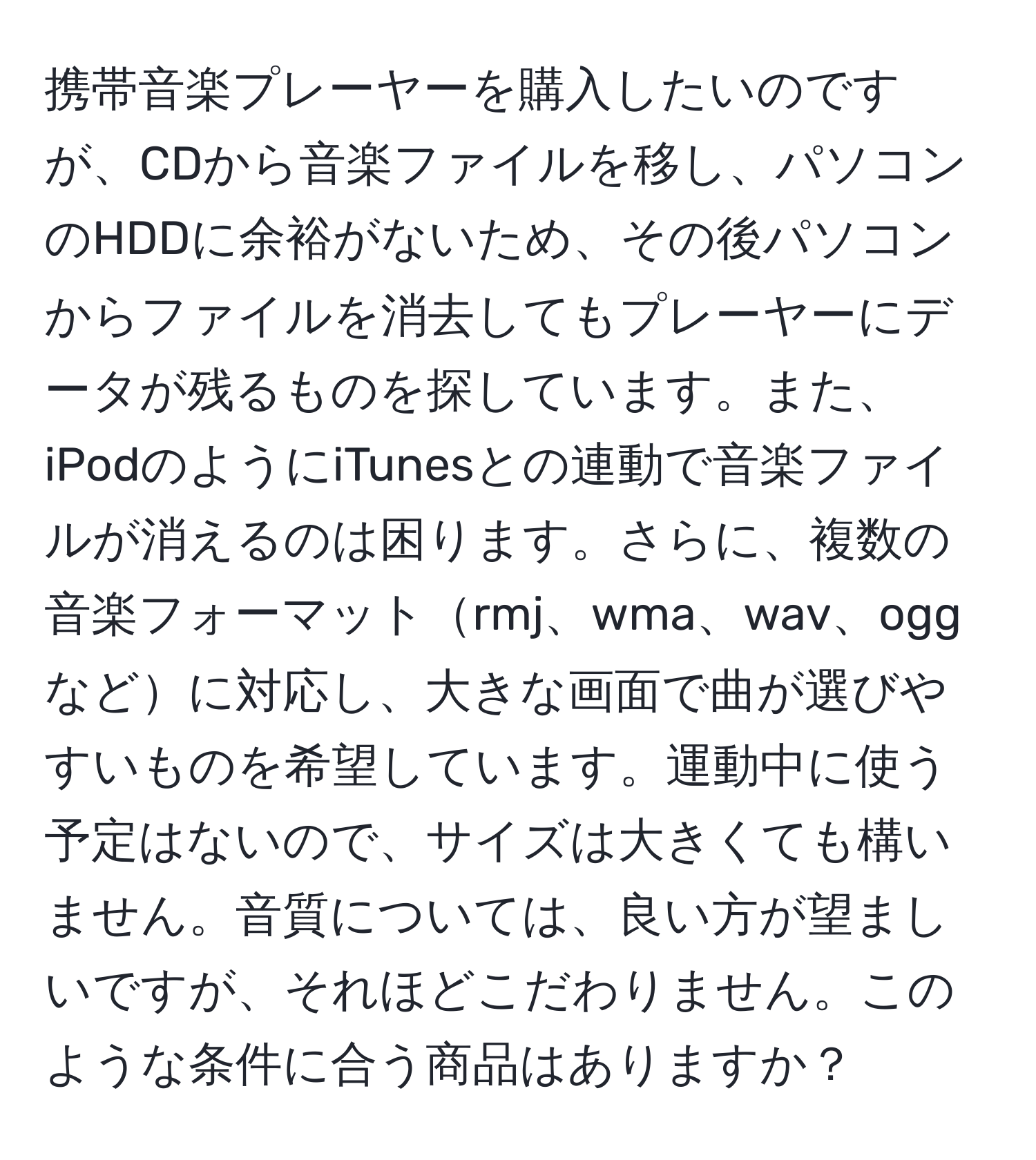 携帯音楽プレーヤーを購入したいのですが、CDから音楽ファイルを移し、パソコンのHDDに余裕がないため、その後パソコンからファイルを消去してもプレーヤーにデータが残るものを探しています。また、iPodのようにiTunesとの連動で音楽ファイルが消えるのは困ります。さらに、複数の音楽フォーマットrmj、wma、wav、oggなどに対応し、大きな画面で曲が選びやすいものを希望しています。運動中に使う予定はないので、サイズは大きくても構いません。音質については、良い方が望ましいですが、それほどこだわりません。このような条件に合う商品はありますか？