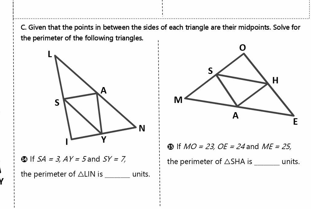 Given that the points in between the sides of each triangle are their midpoints. Solve for 
the perimeter of the following triangles. 
⓯ lf MO=23, OE=24 and ME=25, 
⓮ lf SA=3, AY=5 and SY=7, units. 
the perimeter of △ SHA is_ 
the perimeter of △ LIN is _units.