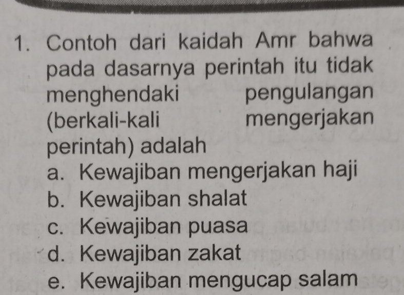 Contoh dari kaidah Amr bahwa
pada dasarnya perintah itu tidak
menghendaki pengulangan
(berkali-kali mengerjakan
perintah) adalah
a. Kewajiban mengerjakan haji
b. Kewajiban shalat
c. Kewajiban puasa
d. Kewajiban zakat
e. Kewajiban mengucap salam