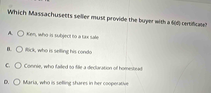 Which Massachusetts seller must provide the buyer with a 6 (d) certificate?
A. Ken, who is subject to a tax sale
B. Rick, who is selling his condo
C. Connie, who failed to file a declaration of homestead
D. Maria, who is selling shares in her cooperative