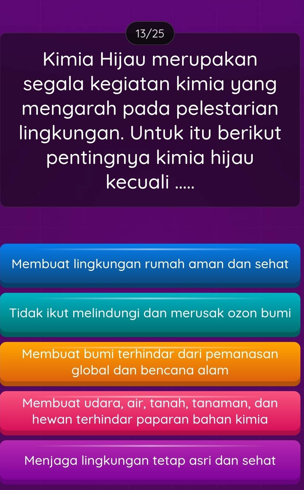 13/25
Kimia Hijau merupakan
segala kegiatan kimia yang
mengarah pada pelestarian
lingkungan. Untuk itu berikut
pentingnya kimia hijau
kecuali .....
Membuat lingkungan rumah aman dan sehat
Tidak ikut melindungi dan merusak ozon bumi
Membuat bumi terhindar dari pemanasan
global dan bencana alam
Membuat udara, air, tanah, tanaman, dan
hewan terhindar paparan bahan kimia
Menjaga lingkungan tetap asri dan sehat