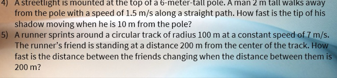 A streetlight is mounted at the top of a 6-meter-tall pole. A man 2 m tall walks away 
from the pole with a speed of 1.5 m/s along a straight path. How fast is the tip of his 
shadow moving when he is 10 m from the pole? 
5) A runner sprints around a circular track of radius 100 m at a constant speed of 7 m/s. 
The runner’s friend is standing at a distance 200 m from the center of the track. How 
fast is the distance between the friends changing when the distance between them is
200 m?