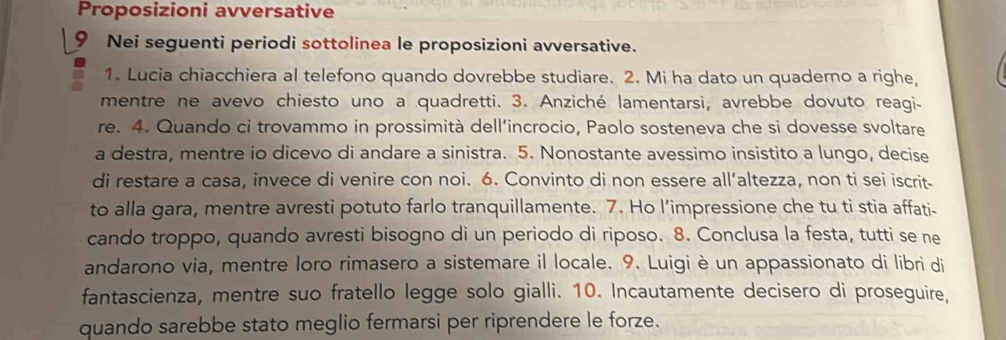 Proposizioni avversative 
Nei seguenti periodi sottolinea le proposizioni avversative. 
1. Lucia chiacchiera al telefono quando dovrebbe studiare. 2. Mi ha dato un quaderno a righe, 
mentre ne avevo chiesto uno a quadretti. 3. Anziché lamentarsi, avrebbe dovuto reagi- 
re. 4. Quando ci trovammo in prossimità dell’incrocio, Paolo sosteneva che si dovesse svoltare 
a destra, mentre io dicevo di andare a sinistra. 5. Nonostante avessimo insistito a lungo, decise 
di restare a casa, invece di venire con noi. 6. Convinto di non essere all’altezza, non ti sei iscrit- 
to alla gara, mentre avresti potuto farlo tranquillamente. 7. Ho l’impressione che tu ti stia affati- 
cando troppo, quando avresti bisogno di un periodo di riposo. 8. Conclusa la festa, tutti se ne 
andarono via, mentre loro rimasero a sistemare il locale. 9. Luigi è un appassionato di libri di 
fantascienza, mentre suo fratello legge solo gialli. 10. Incautamente decisero di proseguire, 
quando sarebbe stato meglio fermarsi per riprendere le forze.