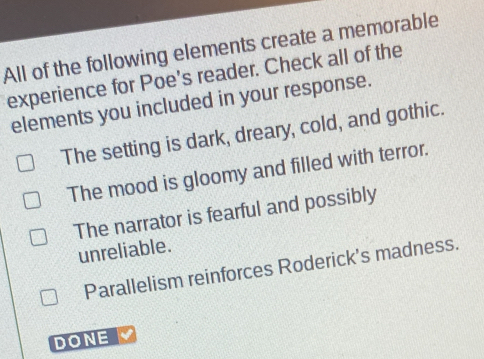 All of the following elements create a memorable
experience for Poe's reader. Check all of the
elements you included in your response.
The setting is dark, dreary, cold, and gothic.
The mood is gloomy and filled with terror.
The narrator is fearful and possibly
unreliable.
Parallelism reinforces Roderick's madness.
DONE