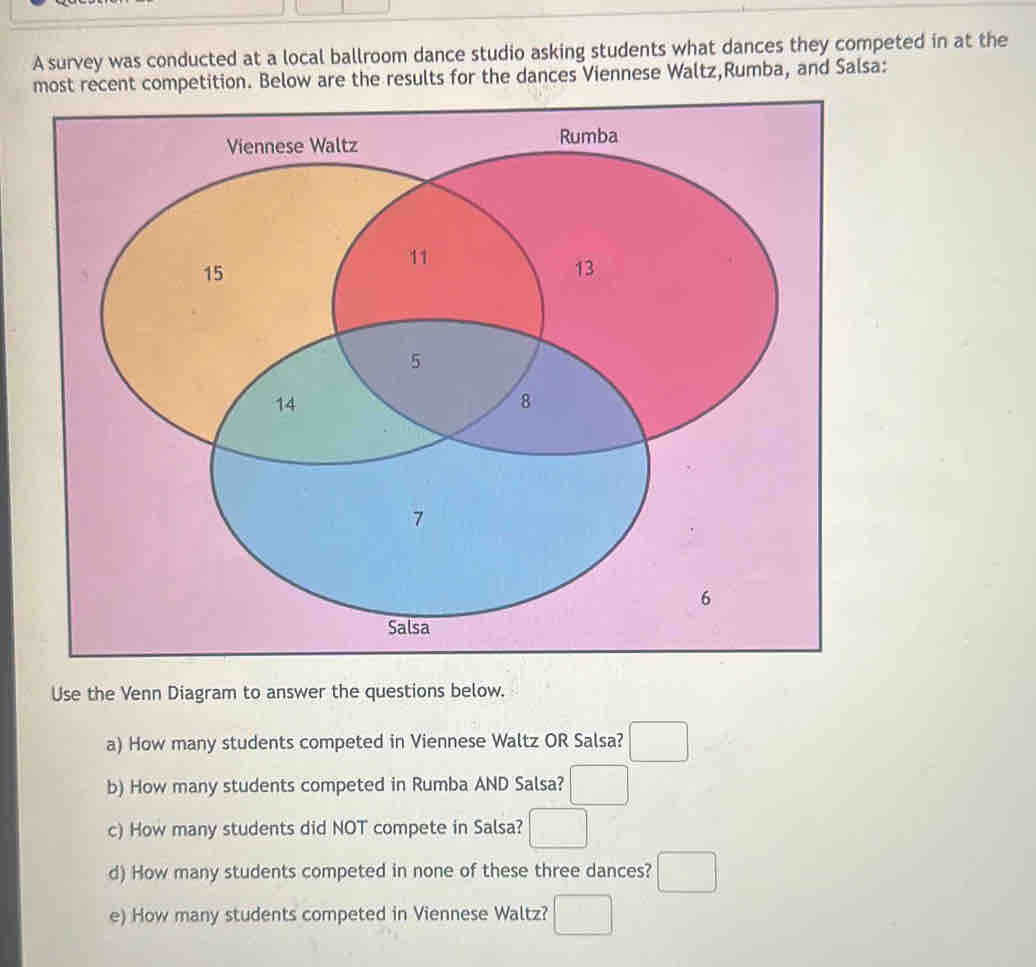 A survey was conducted at a local ballroom dance studio asking students what dances they competed in at the 
most recent competition. Below are the results for the dances Viennese Waltz,Rumba, and Salsa: 
Use the Venn Diagram to answer the questions below. 
a) How many students competed in Viennese Waltz OR Salsa? □ 
b) How many students competed in Rumba AND Salsa? □ 
c) How many students did NOT compete in Salsa? □ 
d) How many students competed in none of these three dances? □ 
e) How many students competed in Viennese Waltz? □