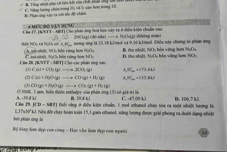 B. Tổng nhiệt phá vỡ liên kết của chất phản ứng lớn hôn nệt t
C. Năng lượng chứa trong H_2 và I_2 cao hơn trong HI.
D. Phân ứng xây ra với tốc độ chậm.
mức độ vận dụng
Câu 27. [KNTT - SBT] Cho phản ứng hoá học xảy ra ở điều kiện chuẩn sau:
2NO_2(g) (đỏ nâu) N_2O_4(g) (không màu)
Biết NO_2 và N_2O_4 có △ _t^((circ)H_6^circ)^circ  tương ứng là 33,18 kJ/mol và 9,16 kJ/mol. Điều này chứng tỏ phản ứng
A. toả nhiệt, NO_2 bền vững hơn N_2O_4. B. thu nhiệt, NO_2 bền vững hơn N_2O_4.
C. toá nhiệt, N_2O_4 bền vững hơn NO_2. D. thu nhiệt, N_2O_4 bền vững hơn NO_2.
Câu 28. [KN TT-SBT] | Cho các phản ứng sau:
(1) C(s)+CO_2(g)to 2CO_2(g) △ _rH_(500)°=173.6kJ
(2) C(s)+H_2O(g)to CO(g)+H_2(g) △ _rH_(500)^o=133.8kJ
(3) CO(g)+H_2O(g)to CO_2(g)+H_2(g)
Ở 500K, 1 atm, biến thiên enthalpy của phản ứng (3) có giá trị là
A. -39,8 kJ. B. 39,8 kJ. C. -47,00 kJ. D. 106,7 kJ.
Câu 29. [CD - SBT] Biết rằng ở điều kiện chuẩn, 1 mol ethanol cháy tỏa ra một nhiệt lượng là
1.37* 10^3kJ. Nếu đốt cháy hoàn toàn 15,1 gam ethanol, năng lượng được giải phóng ra dưới dạng nhiệt
bởi phản ứng là
Bộ lồng làm đẹp con công - Học vấn làm đẹp con người 14
á c  chất trong p'ư ờ '