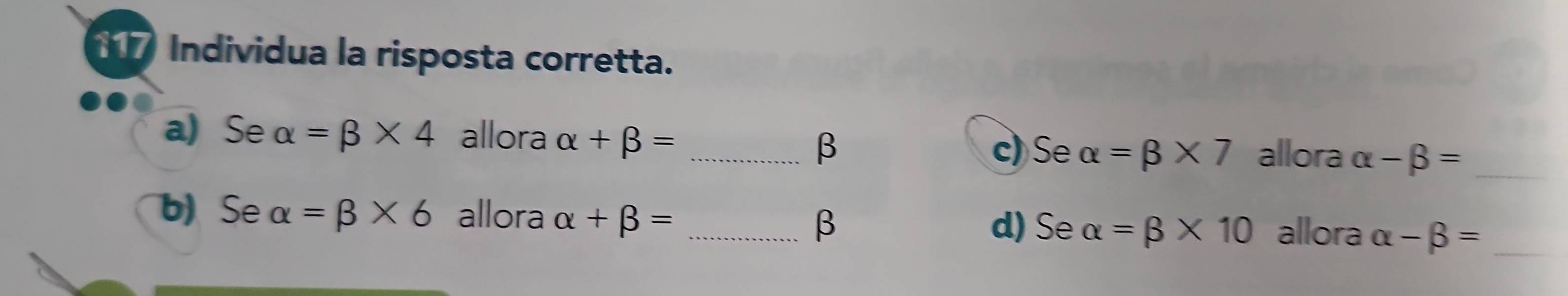 Individua la risposta corretta.
a) Se alpha =beta * 4 allora alpha +beta = _
β c) Se alpha =beta * 7 allora alpha -beta = _
b) Se alpha =beta * 6 allora alpha +beta = _allora alpha -beta = _
β d) Se alpha =beta * 10