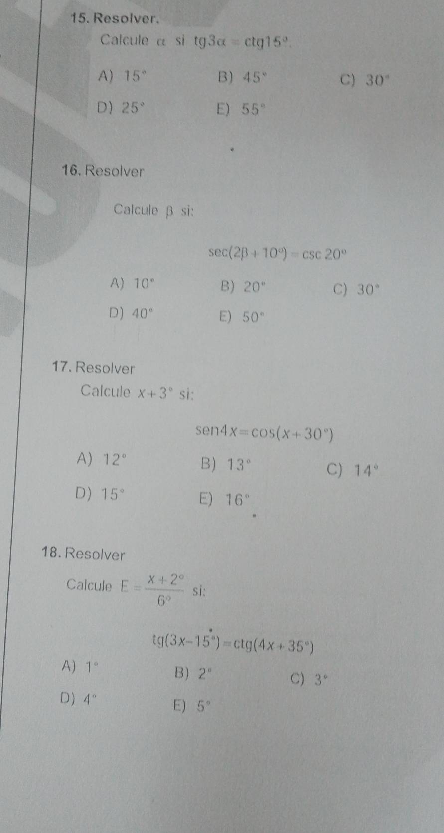 Resolver.
Calcule α si tg3alpha =ctg15°.
A) 15° B) 45° 30°
C)
D) 25° E) 55°
16. Resolver
Calcule β si:
sec (2beta +10°)=csc 20°
A) 10° B) 20° C) 30°
D) 40° E) 50°
17. Resolver
Calcule x+3° sì:
sen 4x=cos (x+30°)
A) 12°
B) 13°
C) 14°
D) 15°
E) 16°
18. Resolver
Calcule E= (X+2°)/6°  si:
tg(3x-15°)=ctg(4x+35°)
A) 1°
B) 2°
C) 3°
D) 4° 5°
E)