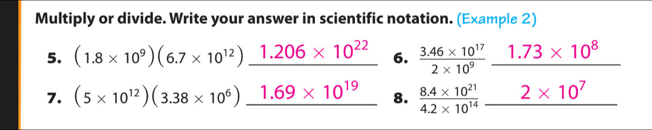 Multiply or divide. Write your answer in scientific notation. (Example 2) 
5. (1.8* 10^9)(6.7* 10^(12))_ 1.206* 10^(22) 6.  (3.46* 10^(17))/2* 10^9 _ 1.73* 10^8
7. (5* 10^(12))(3.38* 10^6)_ 1.69* 10^(19) 8.  (8.4* 10^(21))/4.2* 10^(14) _ 2* 10^7