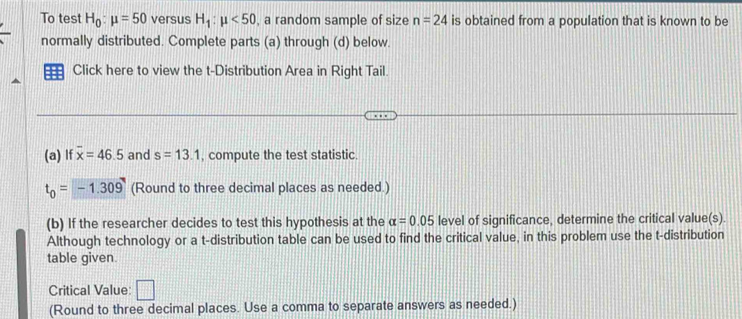 To test H_0:mu =50 versus H_1:mu <50</tex> , a random sample of size n=24 is obtained from a population that is known to be 
normally distributed. Complete parts (a) through (d) below. 
Click here to view the t-Distribution Area in Right Tail. 
(a) If overline x=46.5 and s=13.1 , compute the test statistic.
t_0=-1.309 (Round to three decimal places as needed.) 
(b) If the researcher decides to test this hypothesis at the alpha =0.05 level of significance, determine the critical value(s). 
Although technology or a t-distribution table can be used to find the critical value, in this problem use the t-distribution 
table given. 
Critical Value: □ 
(Round to three decimal places. Use a comma to separate answers as needed.)