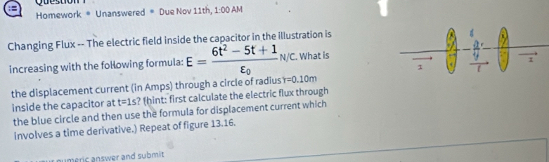 Qu 
Homework * Unanswered ® Due Nov 11th, 1:00 AM 
Changing Flux -- The electric field inside the capacitor in the illustration is 
increasing with the following formula: E=frac 6t^2-5t+1varepsilon _0N/c. What is 
the displacement current (in Amps) through a circle of radius Y=0.10m
inside the capacitor at t=1s ? (hint: first calculate the electric flux through 
the blue circle and then use the formula for displacement current which 
involves a time derivative.) Repeat of figure 13.16. 
meric answer and submit