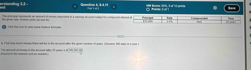 erstanding 3.2 - Question 4, 8.4.11 HW Score: 30%, 3 of 10 points 
est Part 1 of 2 Points: 0 of 1 Save 
The principal represents an amount of money deposited in a savings account subject to compound inte 
the given rate Answer parts (a) and (b) 
Click the icon to view some finance formulas. 
a. Find how much money there will be in the account after the given number of years. (Assume 365 days in a year.) 
The amount of money in the account after 20 years is $140,56280
(Round to the nearest cent as needed.)