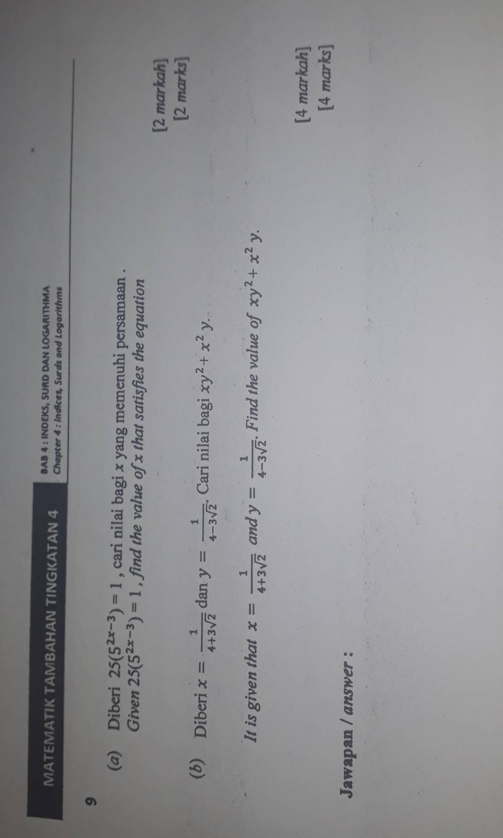 BAB 4 : INDEKS, SURD DAN LOGARITHMA 
MATEMATIK TAMBAHAN TINGKATAN 4 Chapter 4 : indices, Surds and Logarithms 
9 
(a) Diberi 25(5^(2x-3))=1 , cari nilai bagi x yang memenuhi persamaan . 
Given 25(5^(2x-3))=1 , find the value of x that satisfies the equation 
[2 markah] 
[2 marks] 
(b) Diberi x= 1/4+3sqrt(2)  dan y= 1/4-3sqrt(2) . Cari nilai bagi xy^2+x^2y. 
It is given that x= 1/4+3sqrt(2)  and y= 1/4-3sqrt(2) . Find the value of xy^2+x^2y. 
[4 markah] 
[4 marks] 
Jawapan / answer :