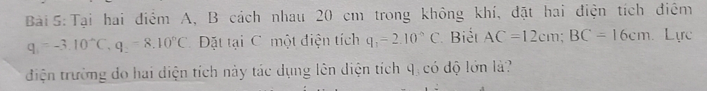 Tại hai điểm A, B cách nhau 20 cm trong không khí, đặt hai điện tích điệm
q_1=-3.10°C, q_2=8.10°C Đặt tại C một điện tích q_3=2.10^(-6)C Biết AC=12cm; BC=16cm Lực 
điện trường do hai điện tích này tác dụng lên diện tích q, có độ lớn là?