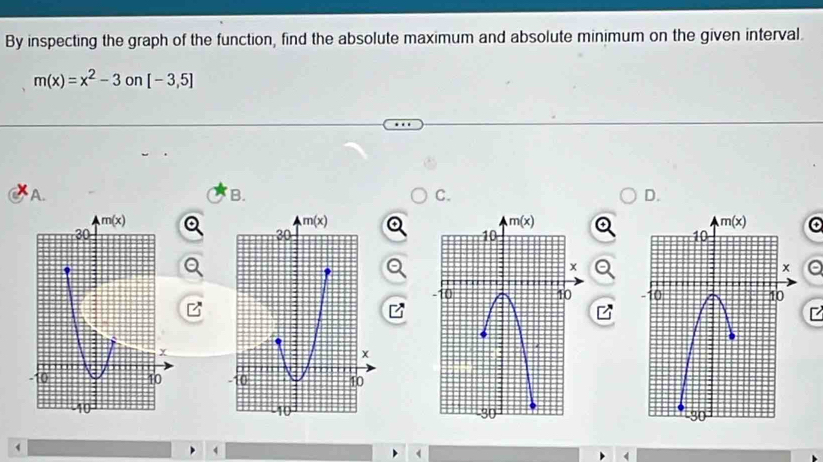 By inspecting the graph of the function, find the absolute maximum and absolute minimum on the given interval.
m(x)=x^2-3 on [-3,5]
A. B. C. D.
a