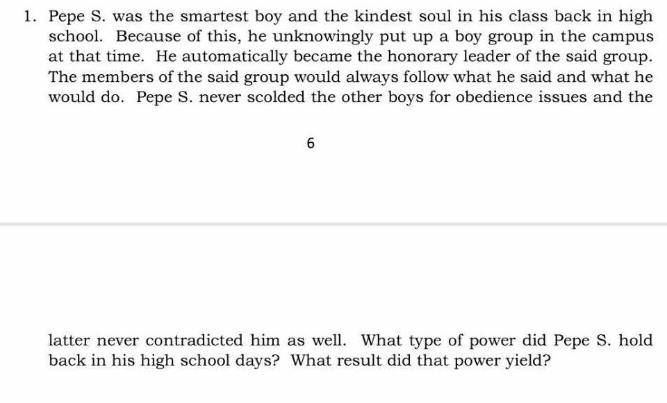 Pepe S. was the smartest boy and the kindest soul in his class back in high 
school. Because of this, he unknowingly put up a boy group in the campus 
at that time. He automatically became the honorary leader of the said group. 
The members of the said group would always follow what he said and what he 
would do. Pepe S. never scolded the other boys for obedience issues and the
6
latter never contradicted him as well. What type of power did Pepe S. hold 
back in his high school days? What result did that power yield?