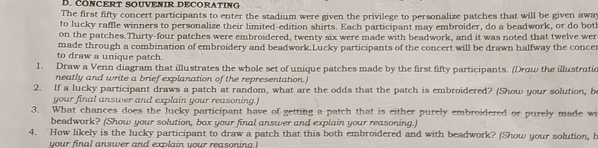 ČONCERT SOUVENIR DECORATING 
The first fifty concert participants to enter the stadium were given the privilege to personalize patches that will be given awa 
to lucky raffle winners to personalize their limited-edition shirts. Each participant may embroider, do a beadwork, or do both 
on the patches.Thirty-four patches were embroidered, twenty six were made with beadwork, and it was noted that twelve wer 
made through a combination of embroidery and beadwork.Lucky participants of the concert will be drawn halfway the concer 
to draw a unique patch. 
1. Draw a Venn diagram that illustrates the whole set of unique patches made by the first fifty participants. (Draw the illustratic 
neatly and write a brief explanation of the representation.) 
2. If a lucky participant draws a patch at random, what are the odds that the patch is embroidered? (Show your solution, b 
your final answer and explain your reasoning.) 
3. What chances does the lucky participant have of getting a patch that is either purely embroidered or purely made wi 
beadwork? (Show your solution, box your final answer and explain your reasoning.) 
4. How likely is the lucky participant to draw a patch that this both embroidered and with beadwork? (Show your solution, b 
your final answer and explain your reasonina.)