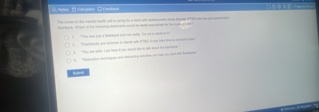 Notes Calculator - Feedback [ ]①⑤φ
1. "This was just a flashback and not reality. Try not to dwell on if."
2. "Flashbacks are common in clients with PTSD. It may take time to overcome them."
3. "You are safe. I am here if you would like to talk about the flashback."
4. "Relaxation techniques and distracting activities can heip you deal with flashbacks."
Submit