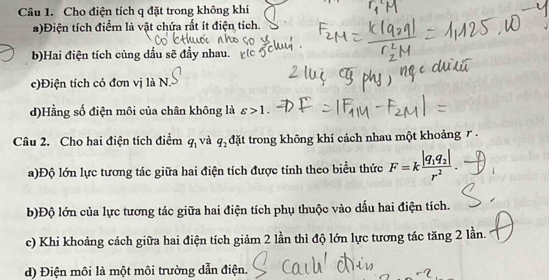 Cho điện tích q đặt trong không khí 
a)Điện tích điểm là vật chứa rất ít điện tích. 
b)Hai điện tích cùng dấu sẽ đầy nhau. 
c)Điện tích có đơn vị là N. 
d)Hằng số điện môi của chân không là varepsilon >1. 
Câu 2. Cho hai điện tích điểm q_1 và q_2 đặt trong không khí cách nhau một khoảng 7. 
a)Độ lớn lực tương tác giữa hai điện tích được tính theo biểu thức F=kfrac |q_1q_2|r^2. 
b)Độ lớn của lực tương tác giữa hai điện tích phụ thuộc vào dấu hai điện tích. 
c) Khi khoảng cách giữa hai điện tích giảm 2 lần thì độ lớn lực tương tác tăng 2 lần. 
d) Điện môi là một môi trường dẫn điện.