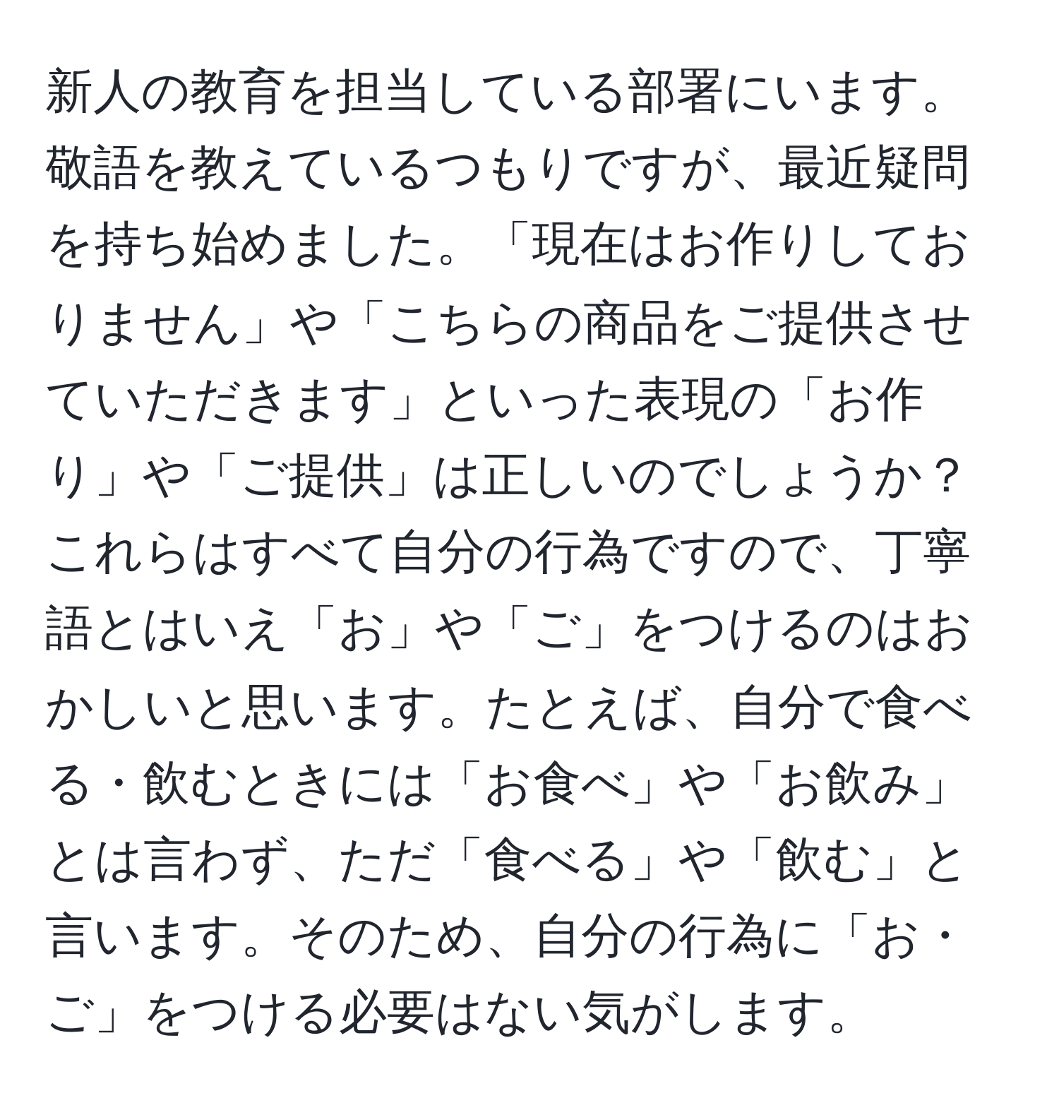 新人の教育を担当している部署にいます。敬語を教えているつもりですが、最近疑問を持ち始めました。「現在はお作りしておりません」や「こちらの商品をご提供させていただきます」といった表現の「お作り」や「ご提供」は正しいのでしょうか？これらはすべて自分の行為ですので、丁寧語とはいえ「お」や「ご」をつけるのはおかしいと思います。たとえば、自分で食べる・飲むときには「お食べ」や「お飲み」とは言わず、ただ「食べる」や「飲む」と言います。そのため、自分の行為に「お・ご」をつける必要はない気がします。