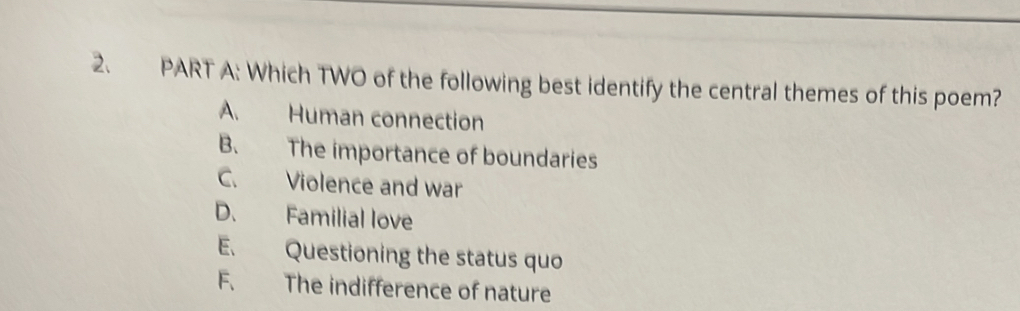 Which TWO of the following best identify the central themes of this poem?
A. Human connection
B. The importance of boundaries
C. Violence and war
D. Familial love
E. Questioning the status quo
F. The indifference of nature