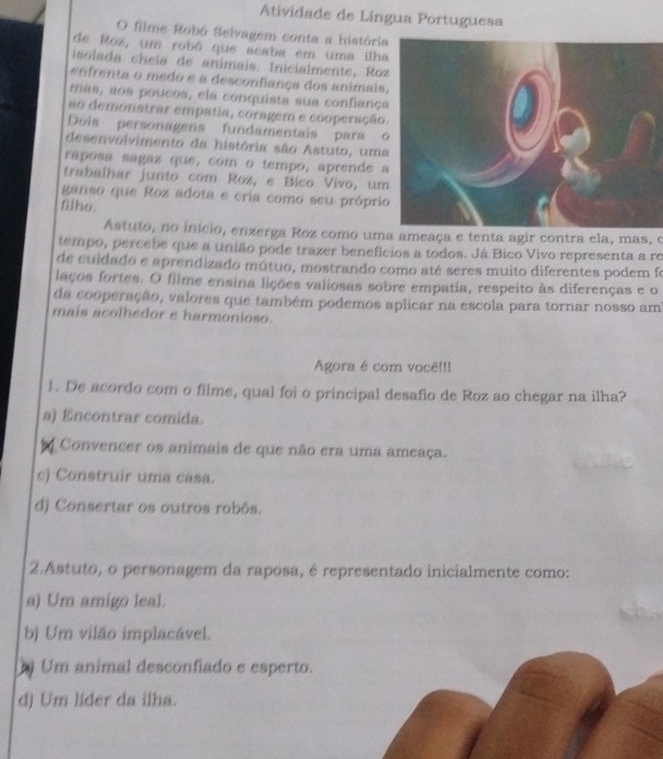 Atividade de Língua Portuguesa
O filme Robô Selvagem conta a históri
de Roz, um robô que acaba em uma ilh
isolada cheía de animais. Inicialmente, Ro
enfrenta o medo e a desconfiança dos animais
mas, aos poucos, ela conquista sua confianç
ao demonstrar empatia, coragem e cooperação
Dois personagens fundamentais para 
desenvolvimento da história são Astuto, uma
raposa sagaz que, com o tempo, aprende 
trabalhar junto com Roz, e Bico Vivo, um
ganso que Roz adota e cria como seu própri
fllko.
Astuto, no início, enzerga Roz como uma ameaça e tenta agir contra ela, mas, o
tempo, percebe que a união pode trazer beneficios a todos. Já Bico Vivo representa a re
de cuidado e aprendizado mútuo, mostrando como até seres muito diferentes podem fo
laços fortes. O filme ensina lições valiosas sobre empatia, respeito às diferenças e o
da cooperação, valores que também podemos aplicar na escola para tornar nosso am
mais acolhedor e harmonioso.
Agora é com você!!!
1. De acordo com o filme, qual foi o principal desafio de Roz ao chegar na ilha?
a) Encontrar comida.
Convencer os animais de que não era uma ameaça.
c) Construir uma casa.
d) Consertar os outros robôs.
2.Astuto, o personagem da raposa, é representado inicialmente como:
a) Um amigo leal.
b) Um vilão implacável.
Um animal desconfiado e esperto.
d) Um líder da ilha.