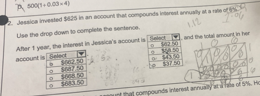 500(1+0.03* 4)
2. Jessica invested $625 in an account that compounds interest annually at a rate of 6%
Use the drop down to complete the sentence. 
After 1 year, the interest in Jessica's account ind the total amount in her 
account 


munt that compounds interest annually at a rate of 5%. Ho