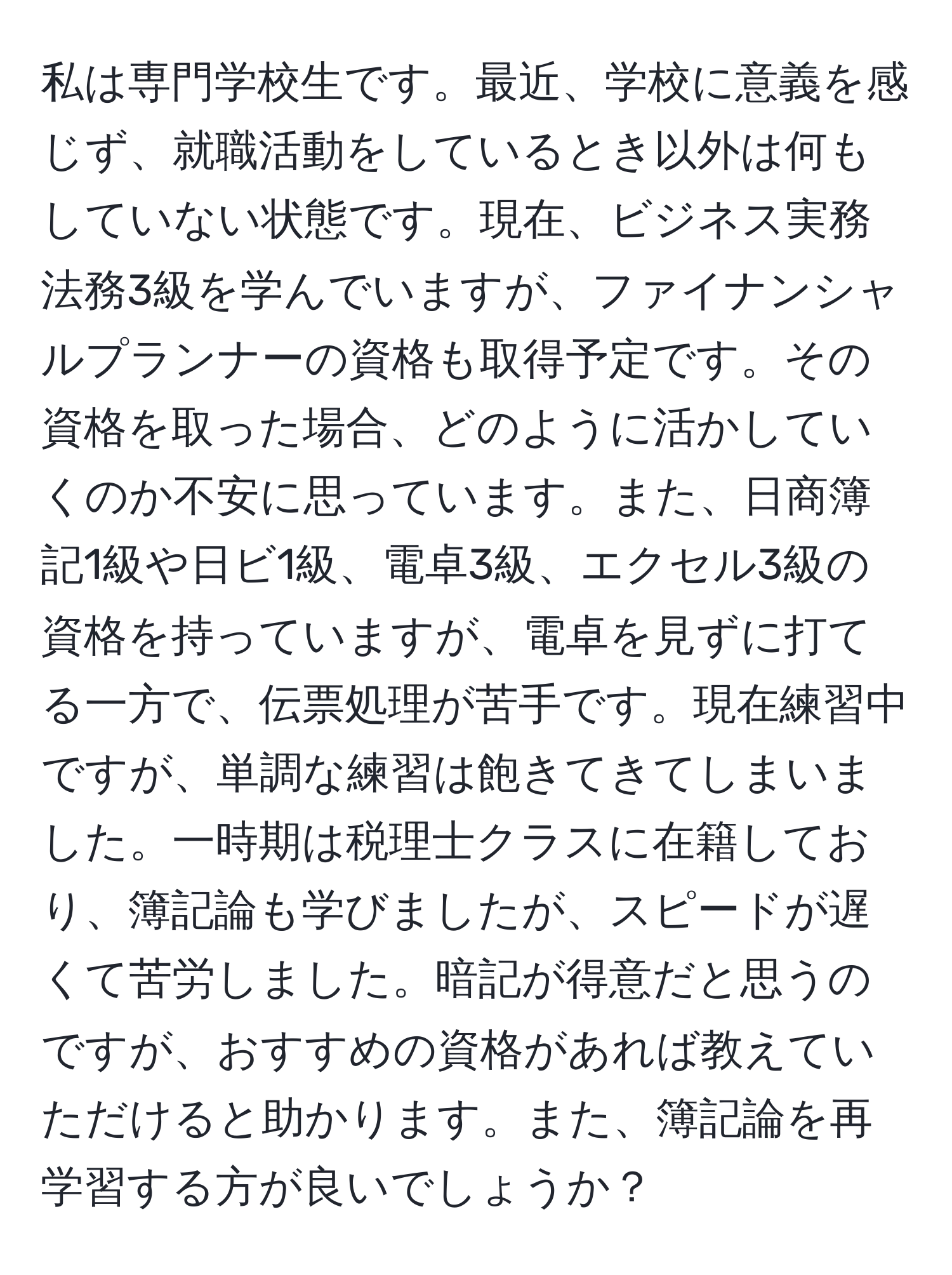 私は専門学校生です。最近、学校に意義を感じず、就職活動をしているとき以外は何もしていない状態です。現在、ビジネス実務法務3級を学んでいますが、ファイナンシャルプランナーの資格も取得予定です。その資格を取った場合、どのように活かしていくのか不安に思っています。また、日商簿記1級や日ビ1級、電卓3級、エクセル3級の資格を持っていますが、電卓を見ずに打てる一方で、伝票処理が苦手です。現在練習中ですが、単調な練習は飽きてきてしまいました。一時期は税理士クラスに在籍しており、簿記論も学びましたが、スピードが遅くて苦労しました。暗記が得意だと思うのですが、おすすめの資格があれば教えていただけると助かります。また、簿記論を再学習する方が良いでしょうか？