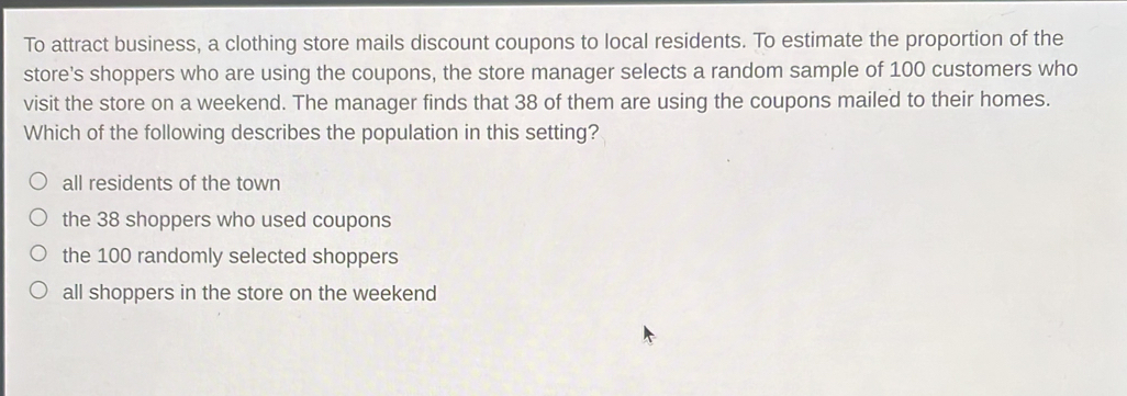 To attract business, a clothing store mails discount coupons to local residents. To estimate the proportion of the
store's shoppers who are using the coupons, the store manager selects a random sample of 100 customers who
visit the store on a weekend. The manager finds that 38 of them are using the coupons mailed to their homes.
Which of the following describes the population in this setting?
all residents of the town
the 38 shoppers who used coupons
the 100 randomly selected shoppers
all shoppers in the store on the weekend