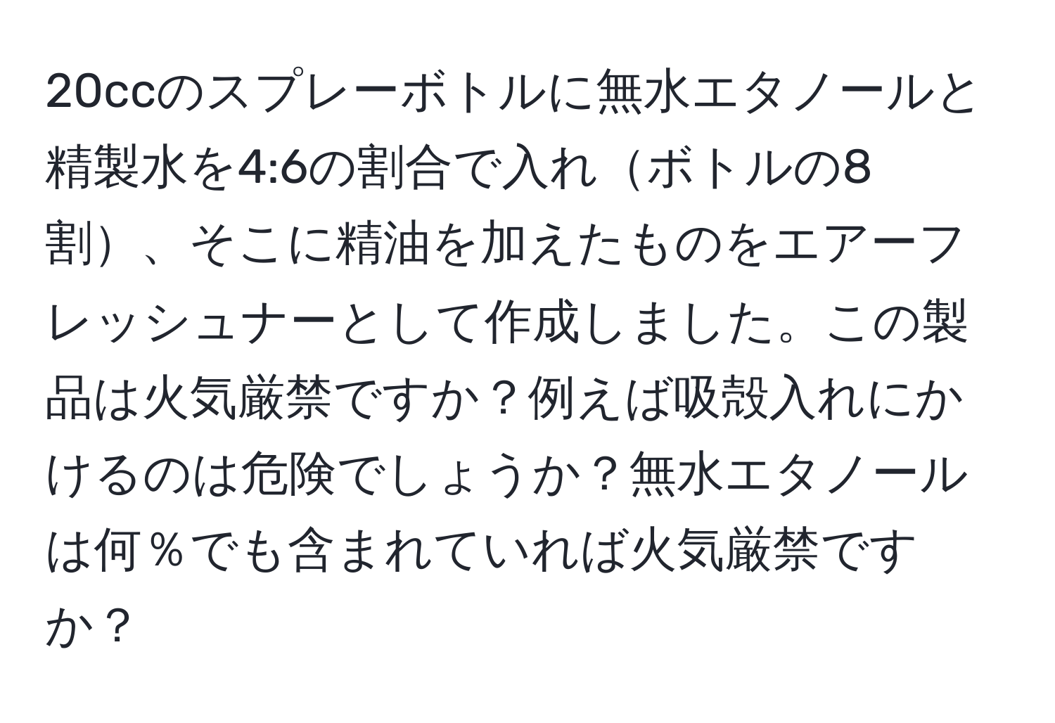 20ccのスプレーボトルに無水エタノールと精製水を4:6の割合で入れボトルの8割、そこに精油を加えたものをエアーフレッシュナーとして作成しました。この製品は火気厳禁ですか？例えば吸殻入れにかけるのは危険でしょうか？無水エタノールは何％でも含まれていれば火気厳禁ですか？