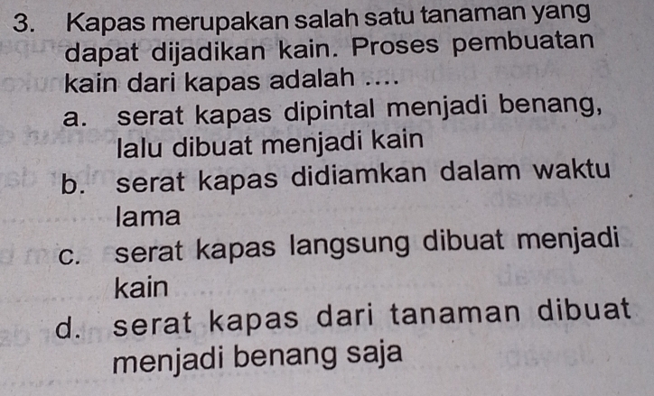 Kapas merupakan salah satu tanaman yang
dapat dijadikan kain. Proses pembuatan
kain dari kapas adalah ....
a. serat kapas dipintal menjadi benang,
lalu dibuat menjadi kain
b. serat kapas didiamkan dalam waktu
lama
c. serat kapas langsung dibuat menjadi
kain
d. serat kapas dari tanaman dibuat
menjadi benang saja